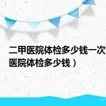 二甲医院体检多少钱一次（二甲医院体检多少钱）