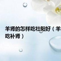 羊肾的怎样吃壮阳好(羊肾怎么吃补肾)