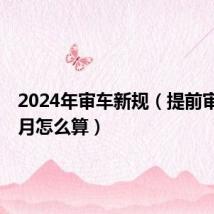 2024年审车新规（提前审车3个月怎么算）