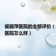 侯丽萍医院的全部评价(侯丽萍医院怎么样)