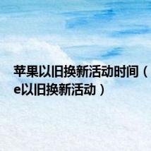苹果以旧换新活动时间（iphone以旧换新活动）
