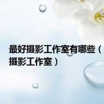 最好摄影工作室有哪些（最好的摄影工作室）