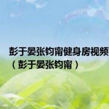 彭于晏张钧甯健身房视频完整版（彭于晏张钧甯）