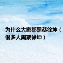 为什么大家都黑蔡徐坤(为什么很多人黑蔡徐坤)