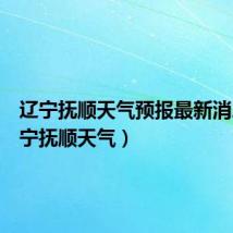辽宁抚顺天气预报最新消息（辽宁抚顺天气）