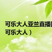 可乐大人亚兰直播回放（可乐大人）
