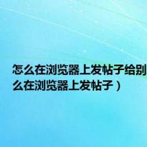 怎么在浏览器上发帖子给别人（怎么在浏览器上发帖子）