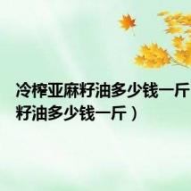 冷榨亚麻籽油多少钱一斤（亚麻籽油多少钱一斤）