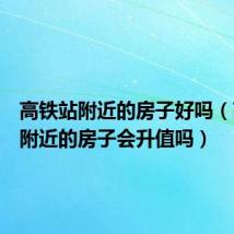 高铁站附近的房子好吗(高铁站附近的房子会升值吗)