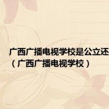 广西广播电视学校是公立还是私立（广西广播电视学校）