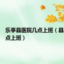 乐亭县医院几点上班(县医院几点上班)