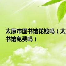 太原市图书馆花钱吗（太原市图书馆免费吗）