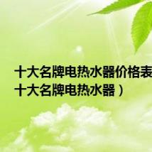 十大名牌电热水器价格表大全(十大名牌电热水器)
