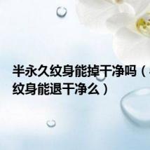 半永久纹身能掉干净吗(半永久纹身能退干净么)