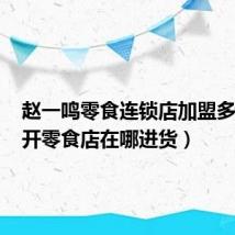 赵一鸣零食连锁店加盟多少钱（开零食店在哪进货）