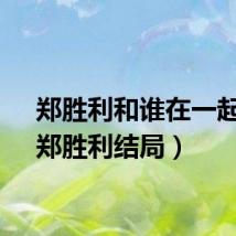 郑胜利和谁在一起了（郑胜利结局）