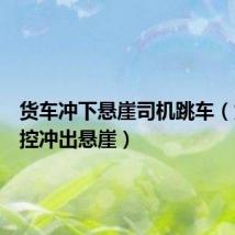 货车冲下悬崖司机跳车（货车失控冲出悬崖）