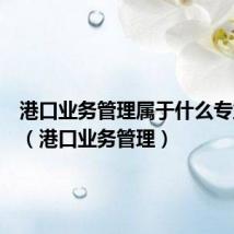 港口业务管理属于什么专业大类（港口业务管理）