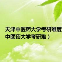 天津中医药大学考研难度（天津中医药大学考研难）