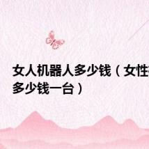 女人机器人多少钱(女性机器人多少钱一台)