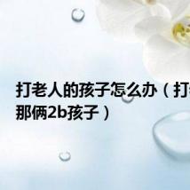 打老人的孩子怎么办(打老人的那俩2b孩子)