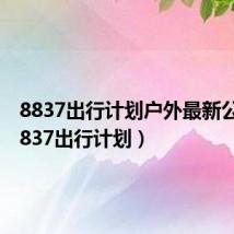 8837出行计划户外最新公告（8837出行计划）