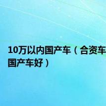 10万以内国产车(合资车好还是国产车好)