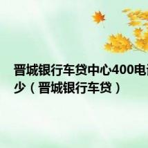 晋城银行车贷中心400电话是多少（晋城银行车贷）