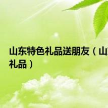 山东特色礼品送朋友（山东特色礼品）