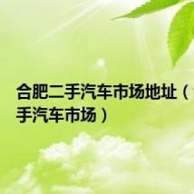 合肥二手汽车市场地址(合肥二手汽车市场)