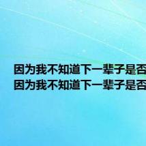 因为我不知道下一辈子是否遇见(因为我不知道下一辈子是否)