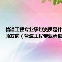 管道工程专业承包资质是什么机构颁发的（管道工程专业承包）