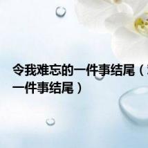 令我难忘的一件事结尾(难忘的一件事结尾)