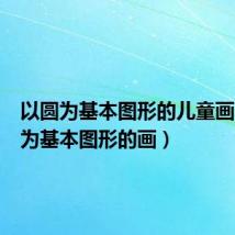 以圆为基本图形的儿童画（以圆为基本图形的画）