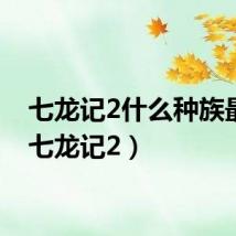 七龙记2什么种族最强（七龙记2）