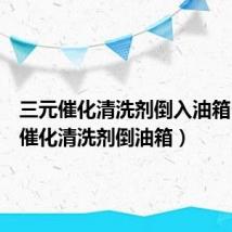 三元催化清洗剂倒入油箱(三元催化清洗剂倒油箱)