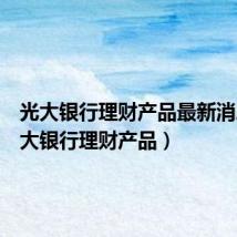 光大银行理财产品最新消息(光大银行理财产品)