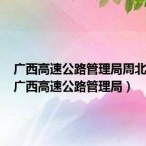 广西高速公路管理局周北简历(广西高速公路管理局)