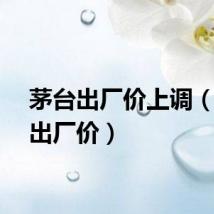 茅台出厂价上调（茅台出厂价）