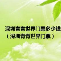 深圳青青世界门票多少钱一张啊(深圳青青世界门票)