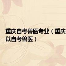重庆自考兽医专业（重庆哪里可以自考兽医）