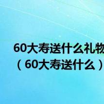 60大寿送什么礼物合适(60大寿送什么)