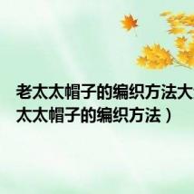 老太太帽子的编织方法大全(老太太帽子的编织方法)