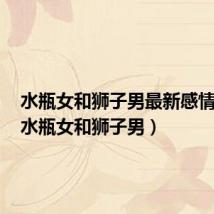 水瓶女和狮子男最新感情运势(水瓶女和狮子男)