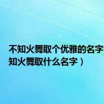 不知火舞取个优雅的名字（玩不知火舞取什么名字）