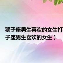 狮子座男生喜欢的女生打扮(狮子座男生喜欢的女生)