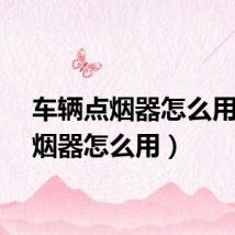 车辆点烟器怎么用（点烟器怎么用）