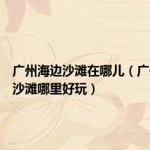 广州海边沙滩在哪儿(广州海边沙滩哪里好玩)