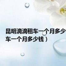 昆明滴滴租车一个月多少钱（租车一个月多少钱）