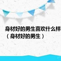 身材好的男生喜欢什么样的女生(身材好的男生)